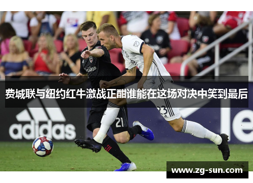 费城联与纽约红牛激战正酣谁能在这场对决中笑到最后